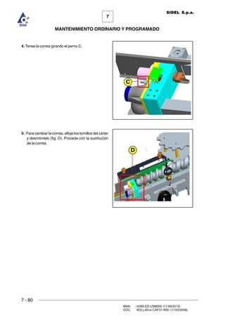 7 - 80
MAN. I4390.ES.USM000 (11/09/2013)
DOC. ROLL4Evo.CAP.01.R00 (17/03/2008)
7
MANTENIMIENTO ORDINARIO Y PROGRAMADO
SIDEL S.p.a.
4. Tense la correa girando el perno C.
5. Para cambiar la correa, afloje los tornillos del cárter
y desmóntelo (fig. D). Proceda con la sustitución
de la correa.
C
D
 