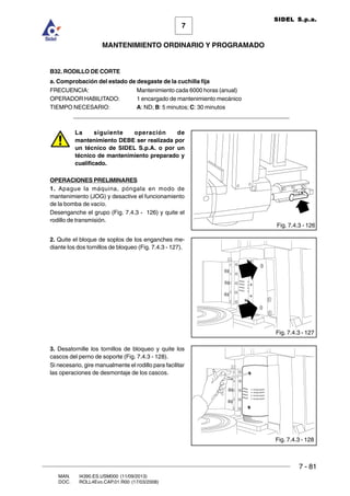 7 - 81
7
MANTENIMIENTO ORDINARIO Y PROGRAMADO
MAN. I4390.ES.USM000 (11/09/2013)
DOC. ROLL4Evo.CAP.01.R00 (17/03/2008)
SIDEL S.p.a.
B32. RODILLO DE CORTE
a. Comprobación del estado de desgaste de la cuchilla fija
FRECUENCIA: Mantenimiento cada 6000 horas (anual)
OPERADOR HABILITADO: 1 encargado de mantenimiento mecánico
TIEMPO NECESARIO: A: ND; B: 5 minutos; C: 30 minutos
______________________________________________________________________
La siguiente operación de
mantenimiento DEBE ser realizada por
un técnico de SIDEL S.p.A. o por un
técnico de mantenimiento preparado y
cualificado.
OPERACIONES PRELIMINARES
1. Apague la máquina, póngala en modo de
mantenimiento (JOG) y desactive el funcionamiento
de la bomba de vacío.
Desenganche el grupo (Fig. 7.4.3 - 126) y quite el
rodillo de transmisión.
2. Quite el bloque de soplos de los enganches me-
diante los dos tornillos de bloqueo (Fig. 7.4.3 - 127).
3. Desatornille los tornillos de bloqueo y quite los
cascos del perno de soporte (Fig. 7.4.3 - 128).
Si necesario, gire manualmente el rodillo para facilitar
las operaciones de desmontaje de los cascos.
Fig. 7.4.3 - 126
Fig. 7.4.3 - 127
Fig. 7.4.3 - 128
 
