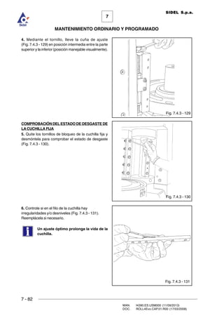 7 - 82
MAN. I4390.ES.USM000 (11/09/2013)
DOC. ROLL4Evo.CAP.01.R00 (17/03/2008)
7
MANTENIMIENTO ORDINARIO Y PROGRAMADO
SIDEL S.p.a.
Fig. 7.4.3 - 129
4. Mediante el tornillo, lleve la cuña de ajuste
(Fig. 7.4.3 - 129) en posición intermedia entre la parte
superior y la inferior (posición manejable visualmente).
COMPROBACIÓN DEL ESTADO DE DESGASTE DE
LA CUCHILLA FIJA
5. Quite los tornillos de bloqueo de la cuchilla fija y
desmóntela para comprobar el estado de desgaste
(Fig. 7.4.3 - 130).
6. Controle si en el filo de la cuchilla hay
irregularidades y/o desniveles (Fig. 7.4.3 - 131).
Reemplácela si necesario.
Un ajuste óptimo prolonga la vida de la
cuchilla.
Fig. 7.4.3 - 130
Fig. 7.4.3 - 131
 