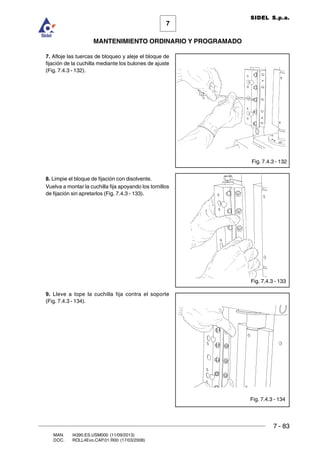 7 - 83
7
MANTENIMIENTO ORDINARIO Y PROGRAMADO
MAN. I4390.ES.USM000 (11/09/2013)
DOC. ROLL4Evo.CAP.01.R00 (17/03/2008)
SIDEL S.p.a.
7. Afloje las tuercas de bloqueo y aleje el bloque de
fijación de la cuchilla mediante los bulones de ajuste
(Fig. 7.4.3 - 132).
8. Limpie el bloque de fijación con disolvente.
Vuelva a montar la cuchilla fija apoyando los tornillos
de fijación sin apretarlos (Fig. 7.4.3 - 133).
9. Lleve a tope la cuchilla fija contra el soporte
(Fig. 7.4.3 - 134).
Fig. 7.4.3 - 132
Fig. 7.4.3 - 133
Fig. 7.4.3 - 134
 