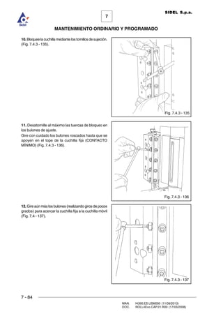 7 - 84
MAN. I4390.ES.USM000 (11/09/2013)
DOC. ROLL4Evo.CAP.01.R00 (17/03/2008)
7
MANTENIMIENTO ORDINARIO Y PROGRAMADO
SIDEL S.p.a.
10.Bloqueelacuchillamediantelostornillosdesujeción.
(Fig. 7.4.3 - 135).
11. Desatornille al máximo las tuercas de bloqueo en
los bulones de ajuste.
Gire con cuidado los bulones roscados hasta que se
apoyen en el tope de la cuchilla fija (CONTACTO
MÍNIMO) (Fig. 7.4.3 - 136).
12. Gire aún más los bulones (realizando giros de pocos
grados) para acercar la cuchilla fija a la cuchilla móvil
(Fig. 7.4 - 137).
Fig. 7.4.3 - 135
Fig. 7.4.3 - 136
Fig. 7.4.3 - 137
 