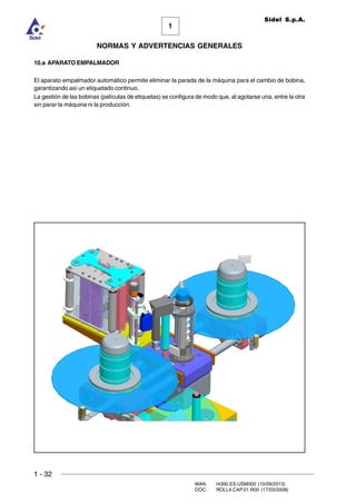 1 - 32
MAN. I4390.ES.USM000 (10/09/2013)
DOC. ROLL4.CAP.01.R00 (17/03/2008)
1
NORMAS Y ADVERTENCIAS GENERALES
Sidel S.p.A.
10.a APARATO EMPALMADOR
El aparato empalmador automático permite eliminar la parada de la máquina para el cambio de bobina,
garantizando así un etiquetado continuo.
La gestión de las bobinas (películas de etiquetas) se configura de modo que, al agotarse una, entre la otra
sin parar la máquina ni la producción.
 