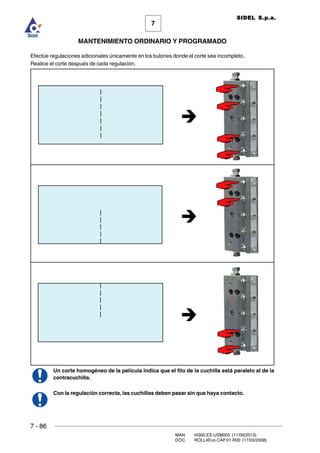 7 - 86
MAN. I4390.ES.USM000 (11/09/2013)
DOC. ROLL4Evo.CAP.01.R00 (17/03/2008)
7
MANTENIMIENTO ORDINARIO Y PROGRAMADO
SIDEL S.p.a.
Efectúe regulaciones adicionales únicamente en los bulones donde el corte sea incompleto.
Realice el corte después de cada regulación.
Un corte homogéneo de la película indica que el filo de la cuchilla está paralelo al de la
contracuchilla.
Con la regulación correcta, las cuchillas deben pasar sin que haya contacto.
 
