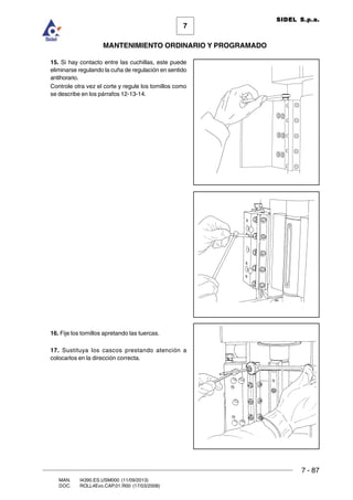 7 - 87
7
MANTENIMIENTO ORDINARIO Y PROGRAMADO
MAN. I4390.ES.USM000 (11/09/2013)
DOC. ROLL4Evo.CAP.01.R00 (17/03/2008)
SIDEL S.p.a.
15. Si hay contacto entre las cuchillas, este puede
eliminarse regulando la cuña de regulación en sentido
antihorario.
Controle otra vez el corte y regule los tornillos como
se describe en los párrafos 12-13-14.
16. Fije los tornillos apretando las tuercas.
17. Sustituya los cascos prestando atención a
colocarlos en la dirección correcta.
 