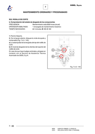 7 - 88
MAN. I4390.ES.USM000 (11/09/2013)
DOC. ROLL4Evo.CAP.01.R00 (17/03/2008)
7
MANTENIMIENTO ORDINARIO Y PROGRAMADO
SIDEL S.p.a.
B32. RODILLO DE CORTE
b. Comprobación del estado de desgaste de los componentes
FRECUENCIA: Mantenimiento cada 6000 horas (anual)
OPERADOR HABILITADO: 1 encargado de mantenimiento mecánico
TIEMPO NECESARIO: A: 5 minutos; B: ND; C: ND
______________________________________________________________________
1. Pare la máquina.
2. Con el grupo abierto, bloquee la virola de ajuste y
compruebe (Fig. 7.4.3 - 145):
a) La estanquidad de la lengüeta del eje del rodillo de
corte
b) El nivel de desgaste de los dientes del soporte del
rodillo de corte
En caso de que haya huelgos anómalos, póngase en
contacto con el Servicio de Asistencia Técnica
Autorizado de SIDEL S.p.A.
Fig. 7.4.3 - 145
A
B
 