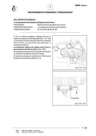 7 - 89
7
MANTENIMIENTO ORDINARIO Y PROGRAMADO
MAN. I4390.ES.USM000 (11/09/2013)
DOC. ROLL4Evo.CAP.01.R00 (17/03/2008)
SIDEL S.p.a.
B33. SOPORTE DE BOBINAS
a. Comprobación del estado de desgaste de los frenos
FRECUENCIA: Mantenimiento cada 6000 horas (anual)
OPERADOR HABILITADO: 1 encargado de mantenimiento mecánico
TIEMPO NECESARIO: A: 10 minutos; B: ND; C: ND
______________________________________________________________________
1. Con la máquina apagada, asegúrese de que el
espesor de la guarnición sea adecuado (Fig. 7.4.3 - 146)
y compruebe al mismo tiempo la tolerancia existente
entre el freno y la guarnición para garantizar la
estanquidad máxima.
La tolerancia óptima de trabajo entre freno y
guarnición es de 0,25 mm (Fig. 7.4.3 - 147).
Si el desgaste de la guarnición no permite más ajustes,
es necesario reemplazar el disco de trabajo.
Si necesario, póngase en contacto con el Servicio de
Asistencia Autorizado de SIDEL S.p.A.
Fig. 7.4.3 - 146
Fig. 7.4.3 - 147
DISCO
GUARNICIÓN
0.25
 