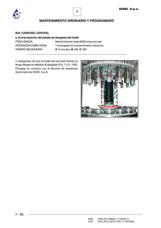 7 - 90
MAN. I4390.ES.USM000 (11/09/2013)
DOC. ROLL4Evo.CAP.01.R00 (17/03/2008)
7
MANTENIMIENTO ORDINARIO Y PROGRAMADO
SIDEL S.p.a.
B34. CARRUSEL CENTRAL
a. Comprobación del estado de desgaste del fuelle
FRECUENCIA: Mantenimiento cada 6000 horas (anual)
OPERADOR HABILITADO: 1 encargado de mantenimiento mecánico
TIEMPO NECESARIO: A: 5 minutos; B: ND; C: ND
______________________________________________________________________
1. Asegúrese de que el fuelle del carrusel central no
tenga desgarros debidos al desgaste (Fig. 7.4.3 - 148).
Póngase en contacto con el Servicio de Asistencia
Autorizado de SIDEL S.p.A.
Fig. 7.4 - 148
 