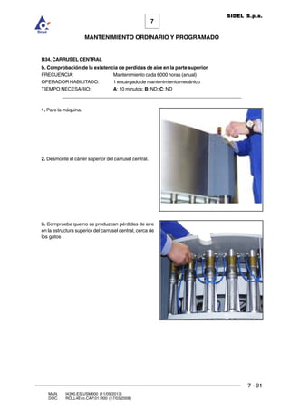 7 - 91
7
MANTENIMIENTO ORDINARIO Y PROGRAMADO
MAN. I4390.ES.USM000 (11/09/2013)
DOC. ROLL4Evo.CAP.01.R00 (17/03/2008)
SIDEL S.p.a.
B34. CARRUSEL CENTRAL
b. Comprobación de la existencia de pérdidas de aire en la parte superior
FRECUENCIA: Mantenimiento cada 6000 horas (anual)
OPERADOR HABILITADO: 1 encargado de mantenimiento mecánico
TIEMPO NECESARIO: A: 10 minutos; B: ND; C: ND
______________________________________________________________________
1. Pare la máquina.
2. Desmonte el cárter superior del carrusel central.
3. Compruebe que no se produzcan pérdidas de aire
en la estructura superior del carrusel central, cerca de
los gatos .
 