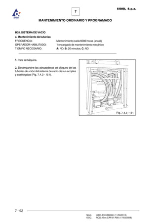 7 - 92
MAN. I4390.ES.USM000 (11/09/2013)
DOC. ROLL4Evo.CAP.01.R00 (17/03/2008)
7
MANTENIMIENTO ORDINARIO Y PROGRAMADO
SIDEL S.p.a.
B35. SISTEMA DE VACÍO
a. Mantenimiento de tuberías
FRECUENCIA: Mantenimiento cada 6000 horas (anual)
OPERADOR HABILITADO: 1 encargado de mantenimiento mecánico
TIEMPO NECESARIO: A: ND; B: 20 minutos; C: ND
______________________________________________________________________
1. Pare la máquina.
2. Desenganche las abrazaderas de bloqueo de las
tuberías de unión del sistema de vacío de sus acoples
y sustitúyalas (Fig. 7.4.3 - 151).
Fig. 7.4.3 - 151
 