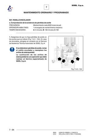 7 - 94
MAN. I4390.ES.USM000 (11/09/2013)
DOC. ROLL4Evo.CAP.01.R00 (17/03/2008)
7
MANTENIMIENTO ORDINARIO Y PROGRAMADO
SIDEL S.p.a.
B37. RODILLO ENCOLADOR
a. Comprobación de la existencia de pérdidas de aceite
FRECUENCIA: Mantenimiento cada 6000 horas (anual)
OPERADOR HABILITADO: 1 encargado de mantenimiento mecánico
TIEMPO NECESARIO: A: 5 minutos; B: 180 minutos; C: ND
______________________________________________________________________
1. Asegúrese de que no haya pérdidas de aceite en
los puntos que se indican (Fig. 7.4.3 - 154). En caso
de anomalías, póngase en contacto con el Servicio
de Asistencia Técnica Autorizado de SIDEL S.p.A.
Si se detectaran pérdidas de aceite, revise
el rodillo encolador y reemplace los
anillos de estanqueidad.
La sustitución de los anillos de
estanqueidad es una operación que debe
realizar un técnico especializado de
SIDEL S.p.A.
Fig. 7.4.3 - 154
 