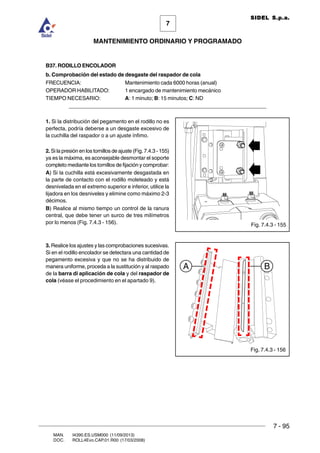 7 - 95
7
MANTENIMIENTO ORDINARIO Y PROGRAMADO
MAN. I4390.ES.USM000 (11/09/2013)
DOC. ROLL4Evo.CAP.01.R00 (17/03/2008)
SIDEL S.p.a.
B37. RODILLO ENCOLADOR
b. Comprobación del estado de desgaste del raspador de cola
FRECUENCIA: Mantenimiento cada 6000 horas (anual)
OPERADOR HABILITADO: 1 encargado de mantenimiento mecánico
TIEMPO NECESARIO: A: 1 minuto; B: 15 minutos; C: ND
______________________________________________________________________
1. Si la distribución del pegamento en el rodillo no es
perfecta, podría deberse a un desgaste excesivo de
la cuchilla del raspador o a un ajuste ínfimo.
2. Si la presión en los tornillos de ajuste (Fig. 7.4.3 - 155)
ya es la máxima, es aconsejable desmontar el soporte
completo mediante los tornillos de fijación y comprobar:
A) Si la cuchilla está excesivamente desgastada en
la parte de contacto con el rodillo moleteado y está
desnivelada en el extremo superior e inferior, utilice la
lijadora en los desniveles y elimine como máximo 2-3
décimos.
B) Realice al mismo tiempo un control de la ranura
central, que debe tener un surco de tres milímetros
por lo menos (Fig. 7.4.3 - 156).
3. Realice los ajustes y las comprobaciones sucesivas.
Si en el rodillo encolador se detectara una cantidad de
pegamento excesiva y que no se ha distribuido de
manera uniforme, proceda a la sustitución y al raspado
de la barra di aplicación de cola y del raspador de
cola (véase el procedimiento en el apartado 9).
Fig. 7.4.3 - 156
Fig. 7.4.3 - 155
A B
 