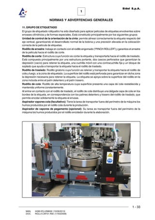 1 - 33
1
Sidel S.p.A.
NORMAS Y ADVERTENCIAS GENERALES
MAN. I4390.ES.USM000 (10/09/2013)
DOC. ROLL4.CAP.01.R00 (17/03/2008)
11. GRUPO DE ETIQUETADO
El grupo de etiquetado rollquattro ha sido diseñado para aplicar películas de etiquetas envolventes sobre
envases cilíndricos y de formas especiales. Está constituido principalmente por los siguientes grupos:
Unidad de control de la orientación de la cinta: permite alinear correctamente la etiqueta respecto del
eje vertical, garantizando el desenrollado normal de la bobina y una precisión elevada en la colocación
correcta de la película de etiquetas.
Rodillo de arrastre: trabaja en contacto con el rodillo engomado (“PINCH ROLLER”) y garantiza el arrastre
de la película hacia el rodillo de corte.
Rodillo de corte: Estructura cuya función es cortar la etiqueta y transportarla hacia el rodillo de traslado.
Está compuesto principalmente por una estructura portante, dos cascos perforados que garantizan la
depresión (vacío) para retener la etiqueta, una cuchilla móvil con una contracuchilla fija y un bloque de
soplado que ayuda a transportar la etiqueta hacia el rodillo de traslado.
Rodillo de traslado: Rodillo giratorio cuya función es retener y transportar la etiqueta hacia el rodillo de
cola y luego, a la zona de etiquetado. La superficie del rodillo está perforada para garantizar en dicha zona
la depresión necesaria para retener la etiqueta. La etiqueta se apoya sobre la superficie del rodillo en la
zona incluida entre el patín delantero y el patín trasero.
Rodillo de cola: Rodillo de alta temperatura cuya superficie presenta una capa de cola restablecida y
mantenida uniforme constantemente.
Al entrar en contacto con el rodillo de traslado, el rodillo de cola distribuye una delgada capa de cola en los
bordes de la etiqueta, en correspondencia con los patines delantero y trasero del rodillo de traslado, que
permite encolar sólidamente la etiqueta al envase.
Aspirador vapores cola (facultativo): Tiene la tarea de transportar fuera del perímetro de la máquina los
humos producidos por el rodillo cola durante la producción.
Aspirador de vapores de pegamento (opcional): Su tarea es transportar fuera del perímetro de la
máquina los humos producidos por el rodillo encolador durante la elaboración.
 