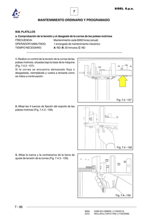 7 - 96
MAN. I4390.ES.USM000 (11/09/2013)
DOC. ROLL4Evo.CAP.01.R00 (17/03/2008)
7
MANTENIMIENTO ORDINARIO Y PROGRAMADO
SIDEL S.p.a.
B38. PLATILLOS
a. Comprobación de la tensión y el desgaste de la correa de las poleas motrices
FRECUENCIA: Mantenimiento cada 6000 horas (anual)
OPERADOR HABILITADO: 1 encargado de mantenimiento mecánico
TIEMPO NECESARIO: A: ND; B: 20 minutos; C: ND
______________________________________________________________________
1. Realice un control de la tensión de la correa de las
poleas motrices, situadas bajo la base de la máquina
(Fig. 7.4.3 - 157).
Si la correa se encuentra demasiado floja o
desgastada, reemplácela y vuelva a tensarla como
se indica a continuación:
2. Afloje las 4 tuercas de fijación del soporte de las
poleas motrices (Fig. 7.4.3 - 158).
3. Afloje la tuerca y la contratuerca de la barra de
ajuste de tensión de la correa (Fig. 7.4.3 - 159).
Fig. 7.4 - 157
Fig. 7.4 - 158
Fig. 7.4 - 159
 