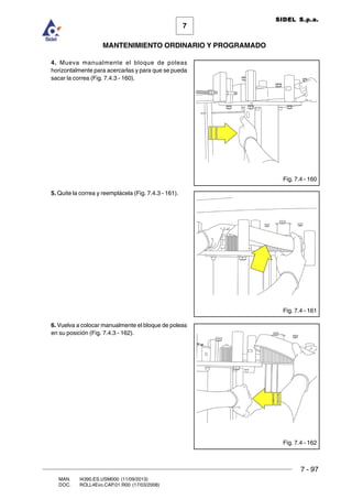 7 - 97
7
MANTENIMIENTO ORDINARIO Y PROGRAMADO
MAN. I4390.ES.USM000 (11/09/2013)
DOC. ROLL4Evo.CAP.01.R00 (17/03/2008)
SIDEL S.p.a.
4. Mueva manualmente el bloque de poleas
horizontalmente para acercarlas y para que se pueda
sacar la correa (Fig. 7.4.3 - 160).
5. Quite la correa y reemplácela (Fig. 7.4.3 - 161).
6. Vuelva a colocar manualmente el bloque de poleas
en su posición (Fig. 7.4.3 - 162).
Fig. 7.4 - 161
Fig. 7.4 - 162
Fig. 7.4 - 160
 
