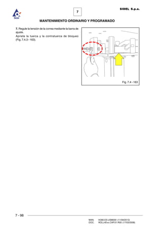 7 - 98
MAN. I4390.ES.USM000 (11/09/2013)
DOC. ROLL4Evo.CAP.01.R00 (17/03/2008)
7
MANTENIMIENTO ORDINARIO Y PROGRAMADO
SIDEL S.p.a.
7. Regule la tensión de la correa mediante la barra de
ajuste.
Apriete la tuerca y la contratuerca de bloqueo
(Fig. 7.4.3 - 163).
Fig. 7.4 - 163
 