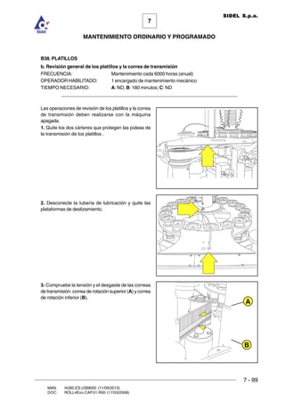 7 - 99
7
MANTENIMIENTO ORDINARIO Y PROGRAMADO
MAN. I4390.ES.USM000 (11/09/2013)
DOC. ROLL4Evo.CAP.01.R00 (17/03/2008)
SIDEL S.p.a.
B38. PLATILLOS
b. Revisión general de los platillos y la correa de transmisión
FRECUENCIA: Mantenimiento cada 6000 horas (anual)
OPERADOR HABILITADO: 1 encargado de mantenimiento mecánico
TIEMPO NECESARIO: A: ND; B: 180 minutos; C: ND
______________________________________________________________________
Las operaciones de revisión de los platillos y la correa
de transmisión deben realizarse con la máquina
apagada.
1. Quite los dos cárteres que protegen las poleas de
la transmisión de los platillos .
2. Desconecte la tubería de lubricación y quite las
plataformas de deslizamiento.
3. Compruebe la tensión y el desgaste de las correas
de transmisión: correa de rotación superior (A) y correa
de rotación inferior (B).
B
A
 