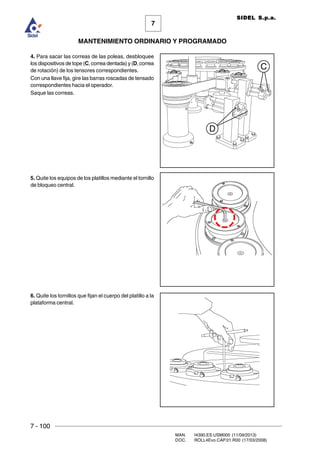 7 - 100
MAN. I4390.ES.USM000 (11/09/2013)
DOC. ROLL4Evo.CAP.01.R00 (17/03/2008)
7
MANTENIMIENTO ORDINARIO Y PROGRAMADO
SIDEL S.p.a.
4. Para sacar las correas de las poleas, desbloquee
los dispositivos de tope (C, correa dentada) y (D, correa
de rotación) de los tensores correspondientes.
Con una llave fija, gire las barras roscadas de tensado
correspondientes hacia el operador.
Saque las correas.
5. Quite los equipos de los platillos mediante el tornillo
de bloqueo central.
6. Quite los tornillos que fijan el cuerpo del platillo a la
plataforma central.
D
C
 