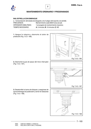 7 - 103
7
MANTENIMIENTO ORDINARIO Y PROGRAMADO
MAN. I4390.ES.USM000 (11/09/2013)
DOC. ROLL4Evo.CAP.01.R00 (17/03/2008)
SIDEL S.p.a.
B40. ESTRELLACON EMBRAGUE
a. Comprobación del estado de desgaste y los huelgos del soporte y la estrella
FRECUENCIA: Mantenimiento cada 6000 horas (anual)
OPERADOR HABILITADO: 1 encargado de mantenimiento mecánico
TIEMPO NECESARIO: A: 5 minutos; B: 10 minutos; C: ND
______________________________________________________________________
1. Apague la máquina y desmonte el cárter de
protección (Fig. 7.4.3 - 166).
2. Desmonte la guía de apoyo del micro interruptor
(Fig. 7.4.3 - 167).
3. Desatornille la tuerca de bloqueo y asegúrese de
que el embrague se puede abrir y cerrar sin atascarse
(Fig. 7.4.3 - 168).
Fig. 7.4.3 - 168
Fig. 7.4.3 - 167
Fig. 7.4.3 - 166
 