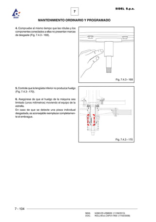 7 - 104
MAN. I4390.ES.USM000 (11/09/2013)
DOC. ROLL4Evo.CAP.01.R00 (17/03/2008)
7
MANTENIMIENTO ORDINARIO Y PROGRAMADO
SIDEL S.p.a.
4. Compruebe al mismo tiempo que las rótulas y los
componentes conectados a ellas no presentan marcas
de desgaste (Fig. 7.4.3 - 169).
5. Controle que la lengüeta inferior no produzca huelgo
(Fig. 7.4.3 - 170).
6. Asegúrese de que el huelgo de la máquina sea
limitado (unos milímetros) moviendo el equipo de la
estrella.
En caso de que se detecte una pieza individual
desgastada, es aconsejable reemplazar completamen-
te el embrague.
Fig. 7.4.3 - 169
Fig. 7.4.3 - 170
 