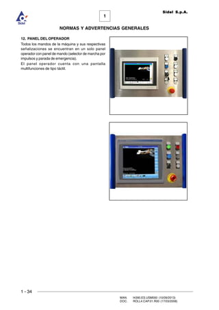 1 - 34
MAN. I4390.ES.USM000 (10/09/2013)
DOC. ROLL4.CAP.01.R00 (17/03/2008)
1
NORMAS Y ADVERTENCIAS GENERALES
Sidel S.p.A.
12. PANEL DEL OPERADOR
Todos los mandos de la máquina y sus respectivas
señalizaciones se encuentran en un solo panel
operador con panel de mando (selector de marcha por
impulsos y parada de emergencia).
El panel operador cuenta con una pantalla
multifunciones de tipo táctil.
 
