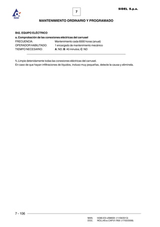 7 - 106
MAN. I4390.ES.USM000 (11/09/2013)
DOC. ROLL4Evo.CAP.01.R00 (17/03/2008)
7
MANTENIMIENTO ORDINARIO Y PROGRAMADO
SIDEL S.p.a.
B42. EQUIPO ELÉCTRICO
a. Comprobación de las conexiones eléctricas del carrusel
FRECUENCIA: Mantenimiento cada 6000 horas (anual)
OPERADOR HABILITADO: 1 encargado de mantenimiento mecánico
TIEMPO NECESARIO: A: ND; B: 40 minutos; C: ND
______________________________________________________________________
1. Limpie detenidamente todas las conexiones eléctricas del carrusel.
En caso de que hayan infiltraciones de líquidos, incluso muy pequeñas, detecte la causa y elimínela.
 