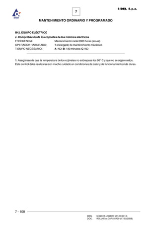 7 - 108
MAN. I4390.ES.USM000 (11/09/2013)
DOC. ROLL4Evo.CAP.01.R00 (17/03/2008)
7
MANTENIMIENTO ORDINARIO Y PROGRAMADO
SIDEL S.p.a.
B42. EQUIPO ELÉCTRICO
c. Comprobación de los cojinetes de los motores eléctricos
FRECUENCIA: Mantenimiento cada 6000 horas (anual)
OPERADOR HABILITADO: 1 encargado de mantenimiento mecánico
TIEMPO NECESARIO: A: ND; B: 180 minutos; C: ND
______________________________________________________________________
1. Asegúrese de que la temperatura de los cojinetes no sobrepase los 90° C y que no se oigan ruidos.
Este control debe realizarse con mucho cuidado en condiciones de calor y de funcionamiento más duras.
 
