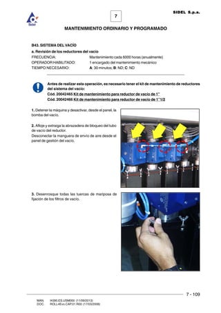 7 - 109
7
MANTENIMIENTO ORDINARIO Y PROGRAMADO
MAN. I4390.ES.USM000 (11/09/2013)
DOC. ROLL4Evo.CAP.01.R00 (17/03/2008)
SIDEL S.p.a.
B43. SISTEMA DEL VACÍO
a. Revisión de los reductores del vacío
FRECUENCIA: Mantenimiento cada 6000 horas (anualmente)
OPERADOR HABILITADO: 1 encargado del mantenimiento mecánico
TIEMPO NECESARIO: A: 30 minutos; B: ND; C: ND
___________________________________________________________________
Antes de realizar esta operación, es necesario tener el kit de mantenimiento de reductores
del sistema del vacío:
Cód. 20042465 Kit de mantenimiento para reductor de vacío de 1”
Cód. 20042466 Kit de mantenimiento para reductor de vacío de 1”1/2
1. Detener la máquina y desactivar, desde el panel, la
bomba del vacío.
2. Afloje y extraiga la abrazadera de bloqueo del tubo
de vacío del reductor.
Desconectar la manguera de envío de aire desde el
panel de gestión del vacío.
3. Desenrosque todas las tuercas de mariposa de
fijación de los filtros de vacío.
 