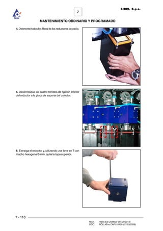 7 - 110
MAN. I4390.ES.USM000 (11/09/2013)
DOC. ROLL4Evo.CAP.01.R00 (17/03/2008)
7
MANTENIMIENTO ORDINARIO Y PROGRAMADO
SIDEL S.p.a.
4. Desmonte todos los filtros de los reductores de vacío.
5. Desenrosque los cuatro tornillos de fijación inferior
del reductor a la placa de soporte del colector.
6. Extraiga el reductor y, utilizando una llave en T con
macho hexagonal 5 mm, quite la tapa superior.
 