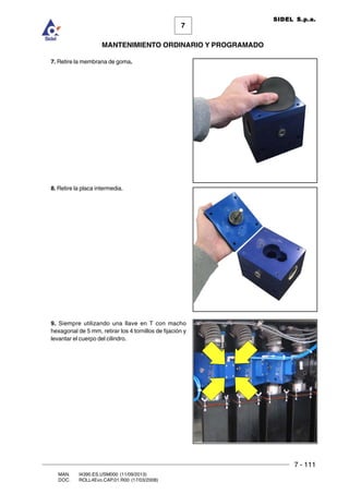 7 - 111
7
MANTENIMIENTO ORDINARIO Y PROGRAMADO
MAN. I4390.ES.USM000 (11/09/2013)
DOC. ROLL4Evo.CAP.01.R00 (17/03/2008)
SIDEL S.p.a.
7. Retire la membrana de goma.
8. Retire la placa intermedia.
9. Siempre utilizando una llave en T con macho
hexagonal de 5 mm, retirar los 4 tornillos de fijación y
levantar el cuerpo del cilindro.
 
