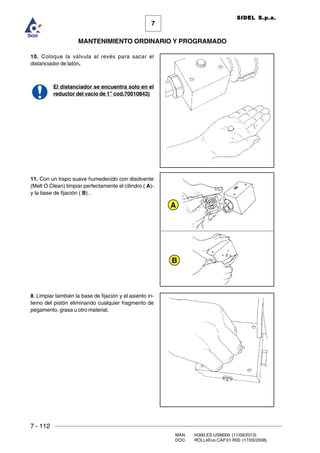 7 - 112
MAN. I4390.ES.USM000 (11/09/2013)
DOC. ROLL4Evo.CAP.01.R00 (17/03/2008)
7
MANTENIMIENTO ORDINARIO Y PROGRAMADO
SIDEL S.p.a.
10. Coloque la válvula al revés para sacar el
distanciador de latón.
El distanciador se encuentra solo en el
reductor del vacío de 1” cod.70010843)
11. Con un trapo suave humedecido con disolvente
(Melt O Clean) limpiar perfectamente el cilindro ( A)-
y la base de fijación ( B) .
8. Limpiar también la base de fijación y el asiento in-
terno del pistón eliminando cualquier fragmento de
pegamento, grasa u otro material.
A
B
 