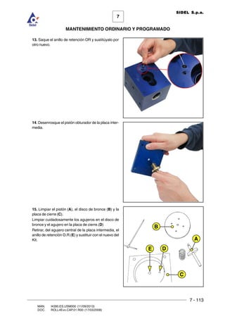 7 - 113
7
MANTENIMIENTO ORDINARIO Y PROGRAMADO
MAN. I4390.ES.USM000 (11/09/2013)
DOC. ROLL4Evo.CAP.01.R00 (17/03/2008)
SIDEL S.p.a.
13. Saque el anillo de retención OR y sustitúyalo por
otro nuevo.
14. Desenrosque el pistón obturador de la placa inter-
media.
15. Limpiar el pistón (A), el disco de bronce (B) y la
placa de cierre (C).
Limpiar cuidadosamente los agujeros en el disco de
bronce y el agujero en la placa de cierre.(D)
Retirar, del agujero central de la placa intermedia, el
anillo de retención O.R.(E) y sustituir con el nuevo del
Kit.
B
C
A
DE
 