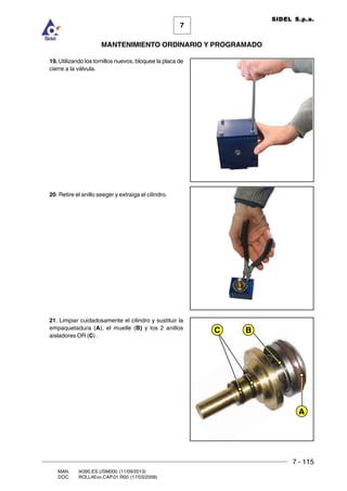 7 - 115
7
MANTENIMIENTO ORDINARIO Y PROGRAMADO
MAN. I4390.ES.USM000 (11/09/2013)
DOC. ROLL4Evo.CAP.01.R00 (17/03/2008)
SIDEL S.p.a.
19. Utilizando los tornillos nuevos, bloquee la placa de
cierre a la válvula.
20. Retire el anillo seeger y extraiga el cilindro.
21. Limpiar cuidadosamente el cilindro y sustituir la
empaquetadura (A), el muelle (B) y los 2 anillos
aisladores OR (C) .
A
C B
 