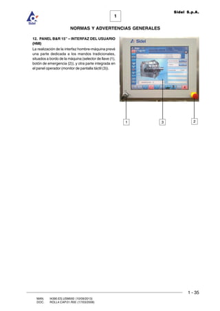 1 - 35
1
Sidel S.p.A.
NORMAS Y ADVERTENCIAS GENERALES
MAN. I4390.ES.USM000 (10/09/2013)
DOC. ROLL4.CAP.01.R00 (17/03/2008)
12. PANEL BR 15” – INTERFAZ DEL USUARIO
(HMI)
La realización de la interfaz hombre-máquina prevé
una parte dedicada a los mandos tradicionales,
situados a bordo de la máquina (selector de llave (1),
botón de emergencia (2)), y otra parte integrada en
el panel operador (monitor de pantalla táctil (3)).
1 23
 