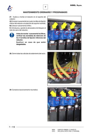 7 - 118
MAN. I4390.ES.USM000 (11/09/2013)
DOC. ROLL4Evo.CAP.01.R00 (17/03/2008)
7
MANTENIMIENTO ORDINARIO Y PROGRAMADO
SIDEL S.p.a.
27. Vuelva a montar el reductor en el soporte del
colector:
A) Enroscar nuevamente los cuatro tornillos de fijación
inferior del reductor a la plancha de soporte manifold;
B) Colocar nuevamente el filtro;
C) Introduzca y apriete la abrazadera de bloqueo al
tubo de vacío del reductor.
Antes de montar nuevamente los filtros,
verificar las arandelas de retención de
los 4 tornillos de fijación inferiores del
reductor.
Sustituir en caso de que estén
desgastadas.
28. Cierre todas las válvulas de aislamiento del vacío.
29. Conecte el accionamiento neumático.
 
