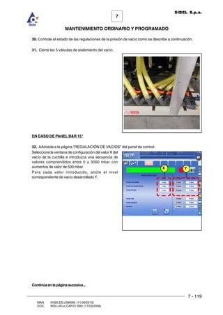 7 - 119
7
MANTENIMIENTO ORDINARIO Y PROGRAMADO
MAN. I4390.ES.USM000 (11/09/2013)
DOC. ROLL4Evo.CAP.01.R00 (17/03/2008)
SIDEL S.p.a.
30. Controle el estado de las regulaciones de la presión de vacío como se describe a continuación.
31. Cierre las 5 válvulas de aislamiento del vacío.
EN CASO DE PANEL BR 15
32. AAcceda a la página REGULACIÓN DE VACÍOS del panel de control.
Seleccione la ventana de configuración del valor X del
vacío de la cuchilla e introduzca una secuencia de
valores comprendidos entre 0 y 3000 mbar con
aumentos de valor de 500 mbar.
Para cada valor introducido, anote el nivel
correspondiente de vacío desarrollado Y.
X Y
Continúaenlapáginasucesiva...
 