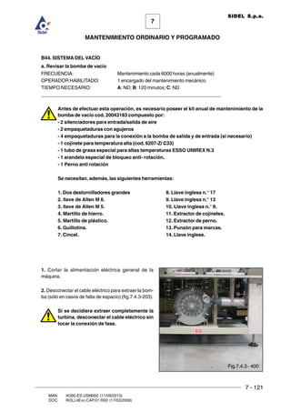 7 - 121
7
MANTENIMIENTO ORDINARIO Y PROGRAMADO
MAN. I4390.ES.USM000 (11/09/2013)
DOC. ROLL4Evo.CAP.01.R00 (17/03/2008)
SIDEL S.p.a.
B44. SISTEMA DEL VACÍO
a. Revisar la bomba de vacío
FRECUENCIA: Mantenimiento cada 6000 horas (anualmente)
OPERADOR HABILITADO: 1 encargado del mantenimiento mecánico
TIEMPO NECESARIO: A: ND; B: 120 minutos; C: ND
______________________________________________________________________
Antes de efectuar esta operación, es necesario poseer el kit anual de mantenimiento de la
bomba de vacío cod. 20043183 compuesto por:
- 2 silenciadores para entrada/salida de aire
- 2 empaquetaduras con agujeros
- 4 empaquetaduras para la conexión a la bomba de salida y de entrada (si necesario)
- 1 cojinete para temperatura alta (cod. 6207-Z/ C33)
- 1 tubo de grasa especial para altas temperaturas ESSO UNIREX N.3
- 1 arandela especial de bloqueo anti- rotación.
- 1 Perno anti rotación
Se necesitan, además, las siguientes herramientas:
1. Dos destornilladores grandes 8. Llave inglesa n.° 17
2. llave de Allen M 6. 9. Llave inglesa n.° 13
3. llave de Allen M 5. 10. Llave inglesa n.° 8.
4. Martillo de hierro. 11. Extractor de cojinetes.
5. Martillo de plástico. 12. Extractor de perno.
6. Guillotina. 13. Punzón para marcas.
7. Cincel. 14. Llave inglese.
1. Cortar la alimentación eléctrica general de la
máquina.
2. Desconectar el cable eléctrico para extraer la bom-
ba (sólo en casos de falta de espacio) (fig.7.4.3-203).
Si se decidiera extraer completamente la
turbina, desconectar el cable eléctrico sin
tocar la conexión de fase.
Fig.7.4.3 - 400
 