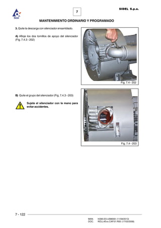 7 - 122
MAN. I4390.ES.USM000 (11/09/2013)
DOC. ROLL4Evo.CAP.01.R00 (17/03/2008)
7
MANTENIMIENTO ORDINARIO Y PROGRAMADO
SIDEL S.p.a.
3. Quite la descarga con silenciador ensamblado.
A) Afloje los dos tornillos de apoyo del silenciador
(Fig. 7.4.3 - 202)
B) Quite el grupo del silenciador (Fig. 7.4.3 - 203)
Sujete el silenciador con la mano para
evitar accidentes.
Fig. 7.4 - 202
Fig. 7.4 - 203
 