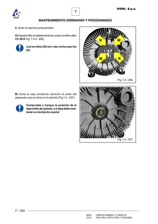 7 - 124
MAN. I4390.ES.USM000 (11/09/2013)
DOC. ROLL4Evo.CAP.01.R00 (17/03/2008)
7
MANTENIMIENTO ORDINARIO Y PROGRAMADO
SIDEL S.p.a.
5. Quite el soporte portacojinetes.
A) Desatornille completamente los cuatro tornillos allen
M8 (M-K Fig. 7.4.3 - 206).
Los tornillos (M) son más cortos que los
(K).
B) Quite la caja prestando atención al anillo del
separador que se sitúa en el cojinete (Fig.7.4 - 207).
Compruebe y marque la posición de la
tapa antes de quitarla. ¡La tapa debe man-
tener la orientación exacta!
Fig. 7.4 - 206
Fig. 7.4 - 207
M K
K M
 