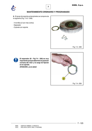 7 - 125
7
MANTENIMIENTO ORDINARIO Y PROGRAMADO
MAN. I4390.ES.USM000 (11/09/2013)
DOC. ROLL4Evo.CAP.01.R00 (17/03/2008)
SIDEL S.p.a.
6. El grupo de soporte portacojinetes se compone de
lo siguiente (Fig. 7.4.3 - 208):
- 4 tornillos (2 son más cortos)
- Separador
- Cojinete con soporte
El separador (B - Fig.7-4 - 209) es muy
importante porque determina la posición
correcta del rotor y la carga de fijación
en el cojinete.
ATENCIÓN: ¡no lo dañe!
Fig. 7.4 - 208
Fig. 7.4 - 209
D
 