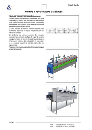 1 - 36
MAN. I4390.ES.USM000 (10/09/2013)
DOC. ROLL4.CAP.01.R00 (17/03/2008)
1
NORMAS Y ADVERTENCIAS GENERALES
Sidel S.p.A.
TÚNEL DE TERMORRETRACCIÓN (opcional)
El túnel de termorretracción por vapor tiene una doble
cadena en su interior que permite rotar los envases
para garantizar una termorretracción constante y
homogénea; las boquillas especiales de distribución
del vapor mejoran su eficiencia.
El túnel, provisto de armario eléctrico a bordo, está
totalmente realizado en acero inoxidable con una
estructura aislada.
Un sistema de compensación de válvulas
proporcionales optimiza los flujos de vapor de acuerdo
a los porcentajes de termorretracción que se quieren
obtener; un sistema de extracción de vapores y
condensados equilibra constantemente las
impulsiones.
Para más información, consulte el manual entregado
junto a la máquina.
 