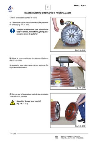 7 - 126
MAN. I4390.ES.USM000 (11/09/2013)
DOC. ROLL4Evo.CAP.01.R00 (17/03/2008)
7
MANTENIMIENTO ORDINARIO Y PROGRAMADO
SIDEL S.p.a.
7. Quite la tapa de la bomba de vacío.
A) Desatornille y quite los ocho tornillos (M 6) de cierre
de la tapa (Fig. 7.4.3 - 210).
También la tapa tiene una posición de
fijación exacta. Por lo tanto, ¡marque su
posición antes de quitarla!
B) Abra la tapa mediante dos destornilladores
(Fig. 7.4.3 - 211).
Si necesario, haga palanca de manera uniforme. No
haga demasiada fuerza.
C) Una vez que la haya quitado, controle que la posición
“ mecánica” es correcta.
Atención: ¡la tapa pesa mucho!
(fig.7.4.3 - 212)
Fig. 7.4 - 210
Fig. 7.4 - 211
Fig. 7.4 - 212
 