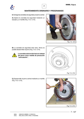 7 - 127
7
MANTENIMIENTO ORDINARIO Y PROGRAMADO
MAN. I4390.ES.USM000 (11/09/2013)
DOC. ROLL4Evo.CAP.01.R00 (17/03/2008)
SIDEL S.p.a.
8. Extraiga las arandelas de seguridad y el perno central:
A) Aplane la arandela de seguridad mediante un
escoplo y un martillo (Fig. 7.4.3 - 213).
B) La arandela de seguridad está recta. Ahora es
posible desatornillar el perno (Fig. 7.4.3 - 214).
La arandela está torcida hacia el cabezal
del perno como medida de precaución
“antirrotación”.
C) Desatornille el perno central mediante un martillo
(Fig. 7.4.3 - 215).
Fig. 7.4 - 213
Fig. 7.4 - 214
Fig. 7.4 - 215
 