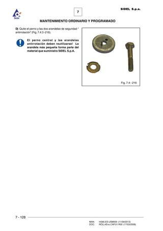 7 - 128
MAN. I4390.ES.USM000 (11/09/2013)
DOC. ROLL4Evo.CAP.01.R00 (17/03/2008)
7
MANTENIMIENTO ORDINARIO Y PROGRAMADO
SIDEL S.p.a.
D) Quite el perno y las dos arandelas de seguridad “
antirrotación” (Fig. 7.4.3 -216).
El perno central y las arandelas
antirrotación deben reutilizarse! La
arandela más pequeña forma parte del
material que suministra SIDEL S.p.A.
Fig. 7.4 - 216
 