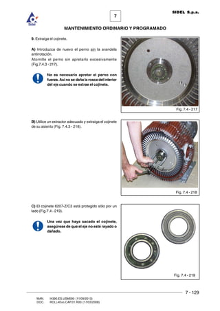 7 - 129
7
MANTENIMIENTO ORDINARIO Y PROGRAMADO
MAN. I4390.ES.USM000 (11/09/2013)
DOC. ROLL4Evo.CAP.01.R00 (17/03/2008)
SIDEL S.p.a.
9. Extraiga el cojinete.
A) Introduzca de nuevo el perno sin la arandela
antirrotación.
Atornille el perno sin apretarlo excesivamente
(Fig.7.4.3 - 217).
No es necesario apretar el perno con
fuerza. Así no se daña la rosca del interior
del eje cuando se extrae el cojinete.
B) Utilice un extractor adecuado y extraiga el cojinete
de su asiento (Fig. 7.4.3 - 218).
C) El cojinete 6207-Z/C3 está protegido sólo por un
lado (Fig.7.4 - 219).
Una vez que haya sacado el cojinete,
asegúrese de que el eje no esté rayado o
dañado.
Fig. 7.4 - 217
Fig. 7.4 - 218
Fig. 7.4 - 219
 