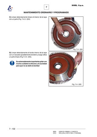 7 - 132
MAN. I4390.ES.USM000 (11/09/2013)
DOC. ROLL4Evo.CAP.01.R00 (17/03/2008)
7
MANTENIMIENTO ORDINARIO Y PROGRAMADO
SIDEL S.p.a.
C) Limpie detenidamente limpio el interior de la tapa
con un paño (Fig. 7.4.3 - 224).
D) Limpie detenidamente el borde interno de la tapa
con un rascador (posiblemente de latón) y luego utilice
un paño limpio (Fig.7.4.3 - 225).
Es extremadamente importante quitar con
mucho cuidado la silicona y la suciedad
para que no se dañe la bomba!
Fig. 7.4 - 224
Fig. 7.4 - 225
 