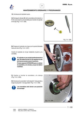 7 - 133
7
MANTENIMIENTO ORDINARIO Y PROGRAMADO
MAN. I4390.ES.USM000 (11/09/2013)
DOC. ROLL4Evo.CAP.01.R00 (17/03/2008)
SIDEL S.p.a.
12. Introduzca el cojinete nuevo.
A) Extraiga la clavija (A) de la arandela antirrotación a
fin de usar el perno y la arandela para insertar el cojinete
en el eje (Fig. 7.4.3 - 226).
B) Prepare el cojinete en el eje con la parte blindada
hacia el rotor (Fig. 7.4.3 - 227).
Inserte el cojinete en el eje mediante el perno y la
arandela.
El cojinete no se acopla perfectamente al
eje. De todas formas no se requiere el uso
de fuerza excesiva para insertarlo.
Preste especialATENCIÓN para no dañar
la arandela y a la clavija, ya que se deben
reutilizar.
C) Vuelva a montar la arandela y la clavija
(Fig. 7.4.3 - 226).
D) Introduzca la arandela “antirrotación” más grande y
luego la pequeña ” de seguridad” (Fig. 7.4.3 - 228).
Las arandelas sólo tienen una posición
de montaje!
Fig. 7.4 - 226
A
Fig. 7.4 - 227
Fig. 7.4 - 228
 