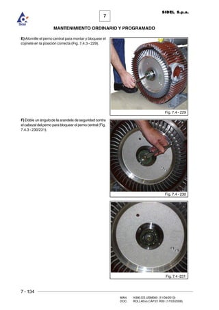 7 - 134
MAN. I4390.ES.USM000 (11/09/2013)
DOC. ROLL4Evo.CAP.01.R00 (17/03/2008)
7
MANTENIMIENTO ORDINARIO Y PROGRAMADO
SIDEL S.p.a.
E) Atornille el perno central para montar y bloquear el
cojinete en la posición correcta (Fig. 7.4.3 - 229).
F) Doble un ángulo de la arandela de seguridad contra
el cabezal del perno para bloquear el perno central (Fig.
7.4.3 - 230/231).
Fig. 7.4 - 229
Fig. 7.4 - 230
Fig. 7.4 -231
 