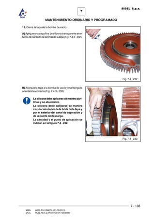 7 - 135
7
MANTENIMIENTO ORDINARIO Y PROGRAMADO
MAN. I4390.ES.USM000 (11/09/2013)
DOC. ROLL4Evo.CAP.01.R00 (17/03/2008)
SIDEL S.p.a.
13. Cierre la tapa de la bomba de vacío.
A) Aplique una capa fina de silicona transparente en el
borde de contacto de la brida de la tapa (Fig. 7.4.3 - 232).
B) Acerque la tapa a la bomba de vacío y mantenga la
orientación correcta (Fig. 7.4.3 - 233).
La silicona debe aplicarse de manera con-
tinua y no abundante.
La silicona debe aplicarse de manera
circular alrededor de la brida de la tapa y
por el exterior del canal de aspiración y
de la puerta de descarga.
La cantidad y el punto de aplicación se
indican en la figura 7.4 - 232.
Fig. 7.4 - 232
Fig. 7.4 - 233
 