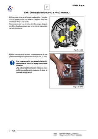 7 - 138
MAN. I4390.ES.USM000 (11/09/2013)
DOC. ROLL4Evo.CAP.01.R00 (17/03/2008)
7
MANTENIMIENTO ORDINARIO Y PROGRAMADO
SIDEL S.p.a.
D) Complete el cierre de la tapa mediante los 2 tornillos
cortos (agujero arriba a la derecha y agujero abajo a la
izquierda - Fig. 7.4.3 - 239).
Reemplace, uno tras otro, los tornillos largos de guía
por 2 tornillos largos para que no se pierda la posición
de la brida interna.
E) Gire manualmente la rueda para asegurarse de que
gira libremente y no tropieza con nada (fig.7.4.3 - 240).
Por muy pequeño que sea el obstáculo,
desmonte de nuevo la tapa y compruebe
la causa.
¡No active la alimentación eléctrica si no
está completamente seguro de que el
montaje es correcto!
Fig. 7.4 - 239
Fig. 7.4 - 240
 