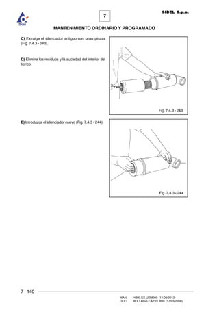 7 - 140
MAN. I4390.ES.USM000 (11/09/2013)
DOC. ROLL4Evo.CAP.01.R00 (17/03/2008)
7
MANTENIMIENTO ORDINARIO Y PROGRAMADO
SIDEL S.p.a.
Fig. 7.4.3 - 243
Fig. 7.4.3 - 244
C) Extraiga el silenciador antiguo con unas pinzas
(Fig. 7.4.3 - 243).
D) Elimine los residuos y la suciedad del interior del
tronco.
E) Introduzca el silenciador nuevo (Fig. 7.4.3 - 244)
 